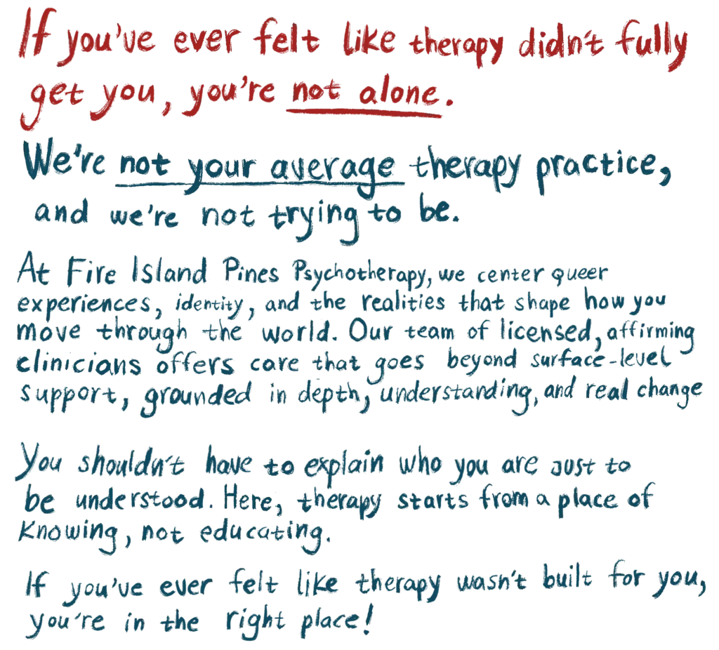 If you’ve ever felt like therapy didn’t fully get you, you’re not alone. We’re not your average therapy practice, and we’re not trying to be. At Fire Island Pines Psychotherapy, we center queer experiences, identity, and the realities that shape how you move through the world. Our team of licensed, affirming clinicians offers care that goes beyond surface-level support, grounded in depth, understanding, and real change. You shouldn’t have to explain who you are just to be understood. Here, therapy starts from a place of knowing, not educating. If you’ve ever felt like therapy wasn’t built for you, you’re in the right place.