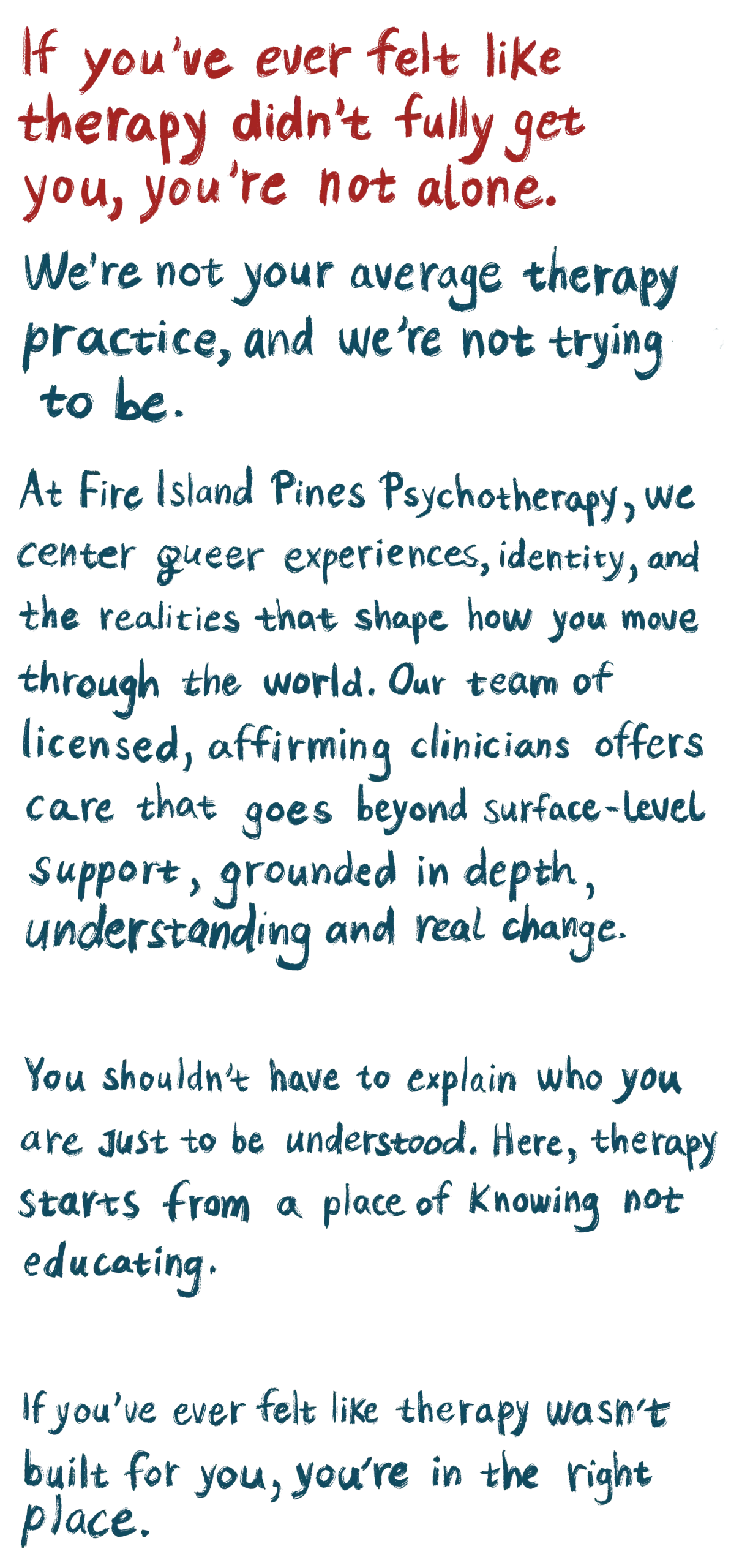 If you’ve ever felt like therapy didn’t fully get you, you’re not alone. We’re not your average therapy practice, and we’re not trying to be. At Fire Island Pines Psychotherapy, we center queer experiences, identity, and the realities that shape how you move through the world. Our team of licensed, affirming clinicians offers care that goes beyond surface-level support, grounded in depth, understanding, and real change. You shouldn’t have to explain who you are just to be understood. Here, therapy starts from a place of knowing, not educating. If you’ve ever felt like therapy wasn’t built for you, you’re in the right place.