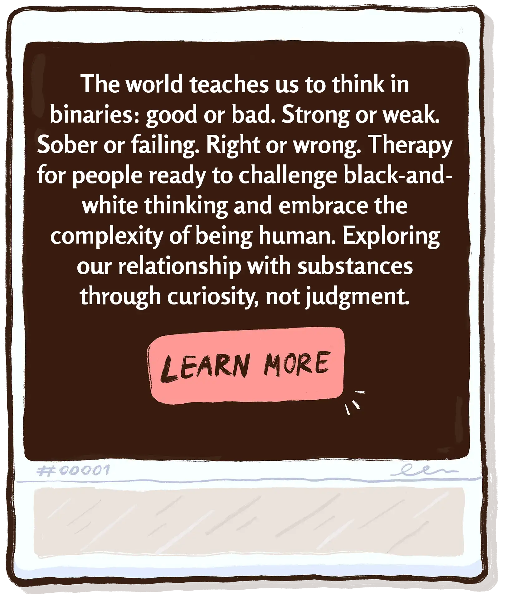 The world teaches us to think in binaries: good or bad. Strong or weak. Sober or failing. Right or wrong. Therapy for people ready to challenge black-and-white thinking and embrace the complexity of being human. Exploring our relationship with substances through curiosity, not judgment.