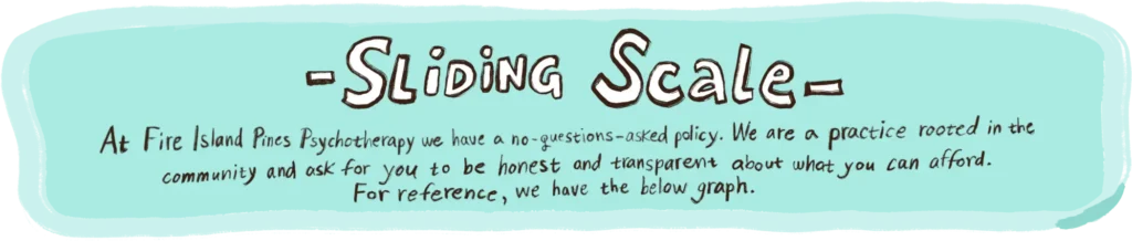 Sliding Scale
At Fire Island Pines Psychotherapy, we have a no-questions-asked policy. We are a practice rooted in the community and ask for you to be honest and transparent about what you can afford. For reference, we have the categories below.