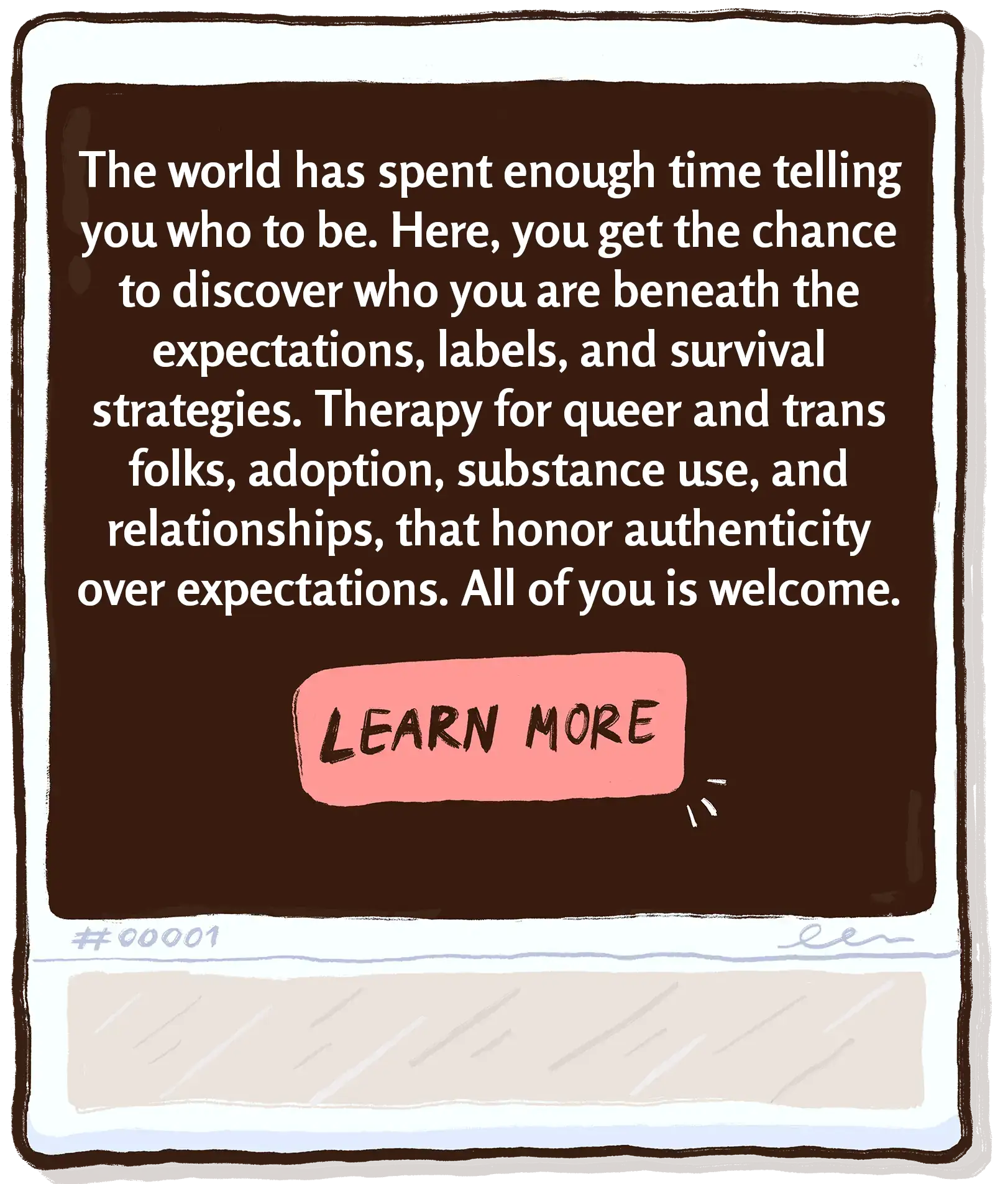The world has spent enough time telling you who to be. Here, you get the chance to discover who you are beneath the expectations, labels, and survival strategies. Therapy for queer and trans folks, adoption, substance use, and relationships, that honor authenticity over expectations. All of you is welcome.