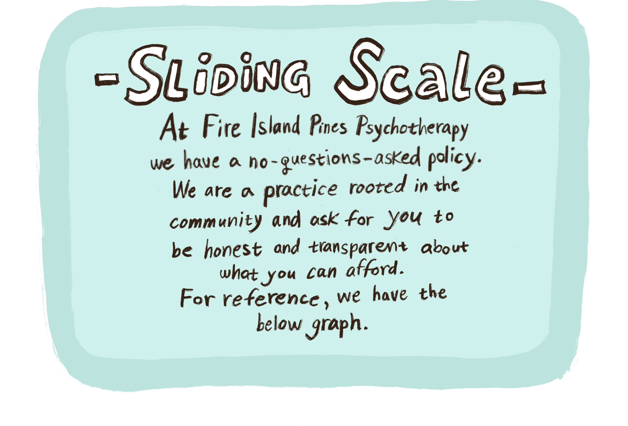 Sliding Scale At Fire Island Pines Psychotherapy, we have a no-questions-asked policy. We are a practice rooted in the community and ask for you to be honest and transparent about what you can afford. For reference, we have the categories below.